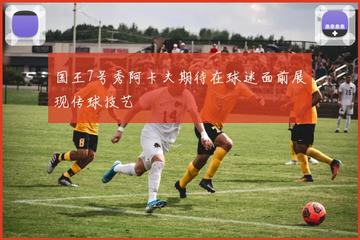 国王7号秀阿卡夫期待在球迷面前展现传球技艺