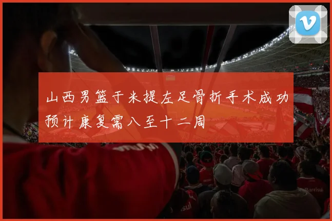 山西男篮于米提左足骨折手术成功预计康复需八至十二周