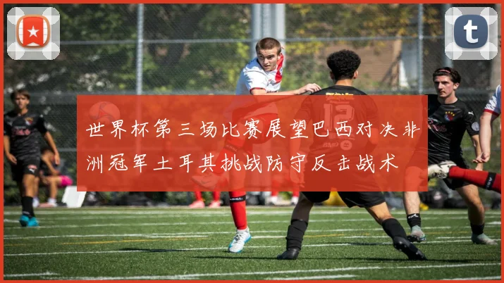 世界杯第三场比赛展望巴西对决非洲冠军土耳其挑战防守反击战术