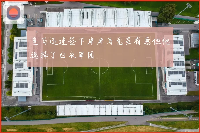 皇马迅速签下库库马竞虽有意但他选择了白衣军团