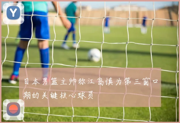 日本男篮主帅称江岛慎为第三窗口期的关键核心球员