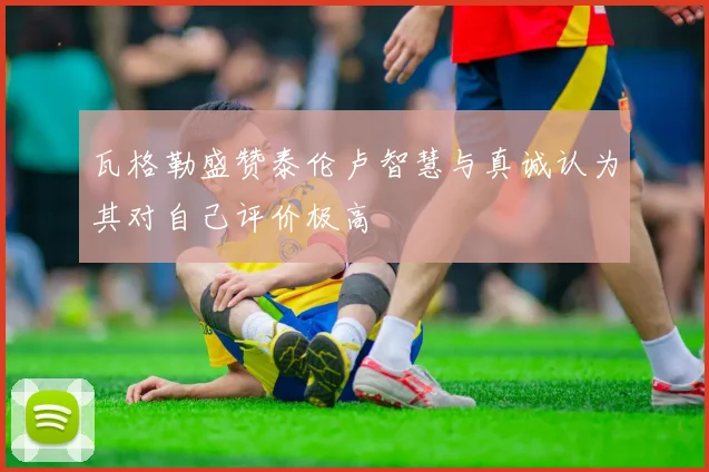 瓦格勒盛赞泰伦卢智慧与真诚认为其对自己评价极高