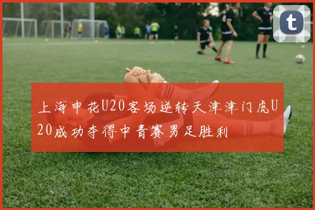 上海申花U20客场逆转天津津门虎U20成功夺得中青赛男足胜利