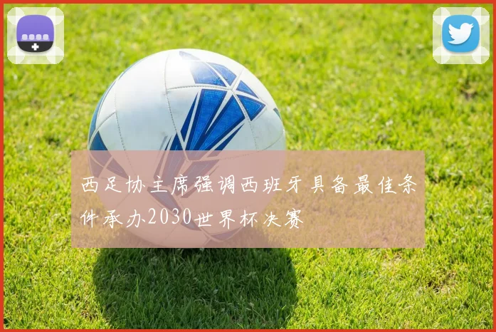 西足协主席强调西班牙具备最佳条件承办2030世界杯决赛