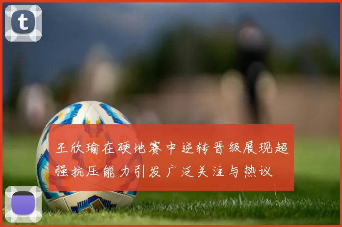 王欣瑜在硬地赛中逆转晋级展现超强抗压能力引发广泛关注与热议