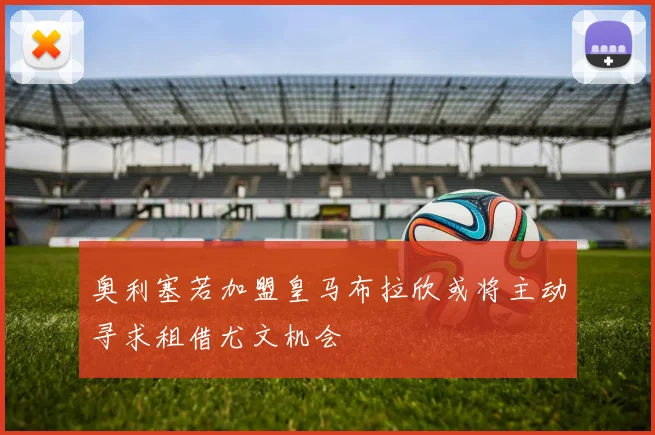 奥利塞若加盟皇马布拉欣或将主动寻求租借尤文机会