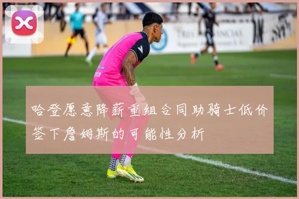 哈登愿意降薪重组合同助骑士低价签下詹姆斯的可能性分析