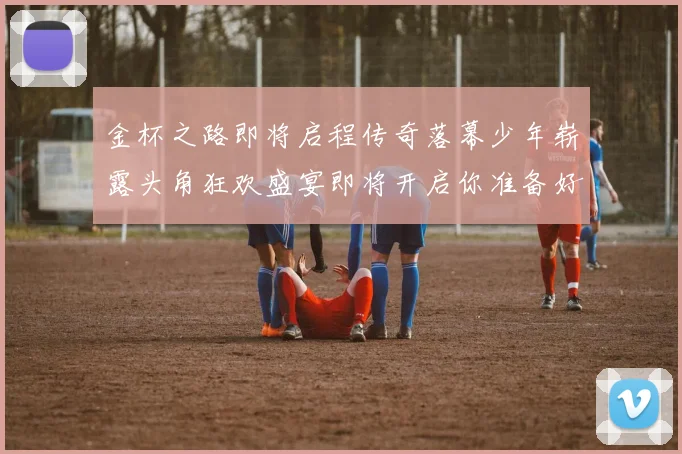 金杯之路即将启程传奇落幕少年崭露头角狂欢盛宴即将开启你准备好了吗