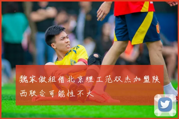 魏家傲租借北京理工范双杰加盟陕西联合可能性不大
