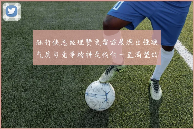 独行侠总经理赞莫雷兹展现出强硬气质与竞争精神是我们一直渴望的特质