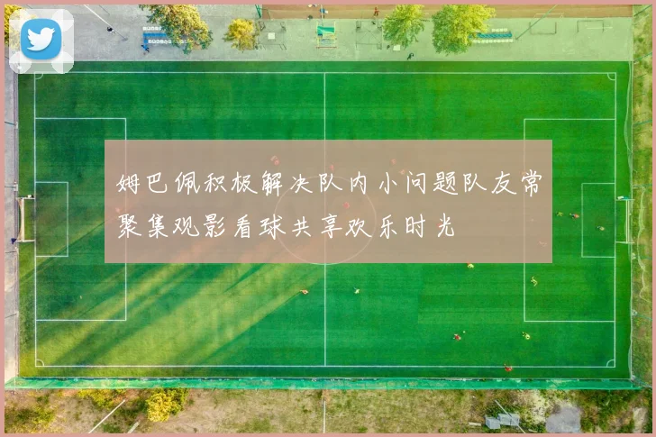 姆巴佩积极解决队内小问题队友常聚集观影看球共享欢乐时光