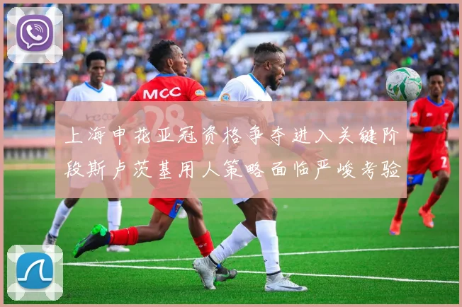 上海申花亚冠资格争夺进入关键阶段斯卢茨基用人策略面临严峻考验
