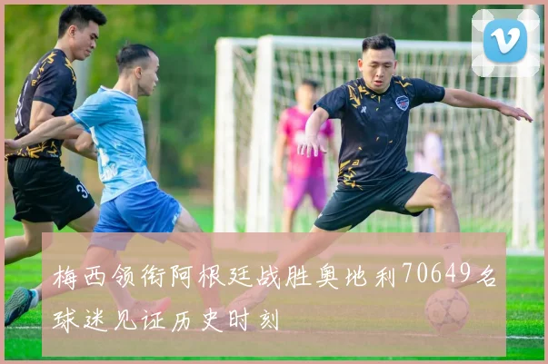 梅西领衔阿根廷战胜奥地利70649名球迷见证历史时刻