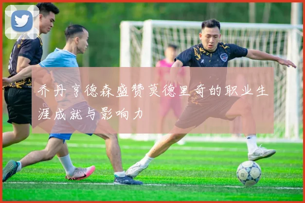 乔丹亨德森盛赞莫德里奇的职业生涯成就与影响力