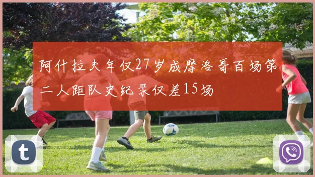 阿什拉夫年仅27岁成摩洛哥百场第二人距队史纪录仅差15场