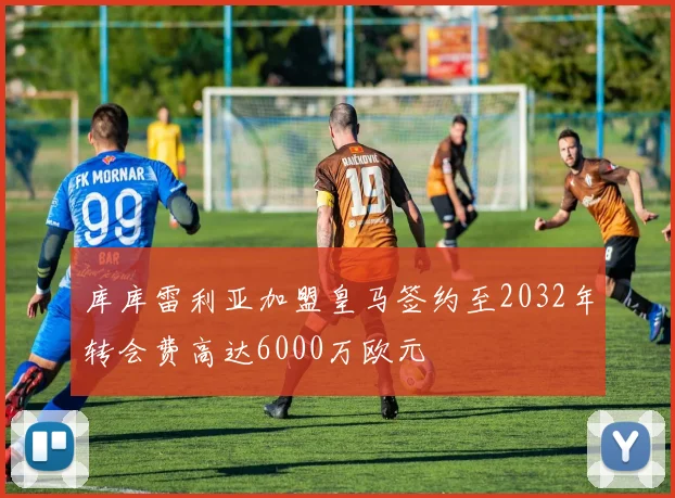 库库雷利亚加盟皇马签约至2032年转会费高达6000万欧元