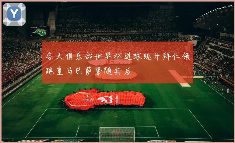 各大俱乐部世界杯进球统计拜仁领跑皇马巴萨紧随其后