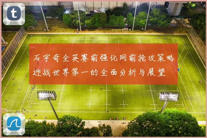 石宇奇全英赛前强化网前抢攻策略迎战世界第一的全面分析与展望