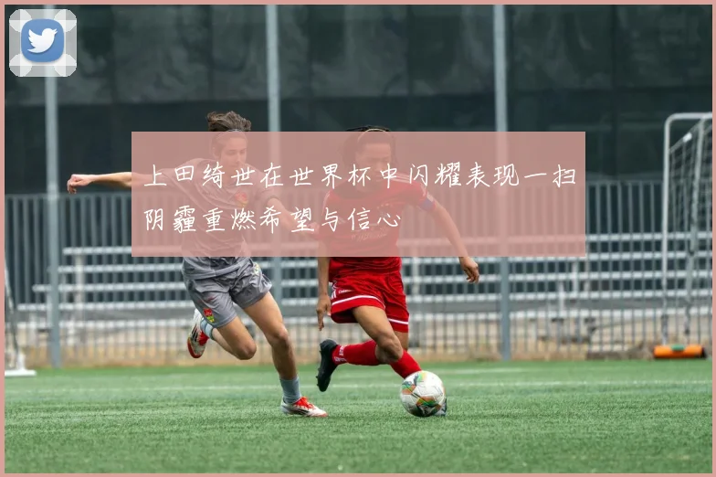 上田绮世在世界杯中闪耀表现一扫阴霾重燃希望与信心